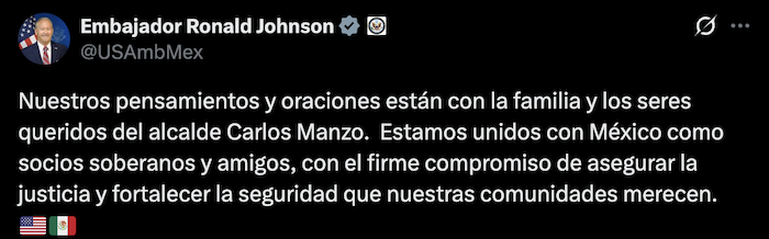 Ronald Johnson, Embajador de Estados Unidos en México, externó que sus "pensamientos y oraciones están con la familia y los seres queridos del Alcalde Carlos Manzo".